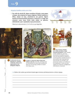 82 Editável e fotocopiável © Texto | O Fio da História
Nome
______________________
Turma
_____
N.º
_____
Avaliação
_____
Ficha
9
A Igreja Católica entra em crise
1. Por volta do século XV, alguns membros da Igreja, como papas
e bispos, não cumpriam as regras religiosas: tinham mulheres e
filhos, viviam no luxo, envolviam-se em guerras. Alguns
homens do Renascimento passaram a criticá-los e a exigir que
vivessem como Jesus Cristo tinha vivido: na pobreza,
defendendo a paz e ajudando os que precisassem.
Observa os documentos 1, 2 e 3 e lê as suas legendas.
1.1 Refere três razões que tenham levado alguns homens do Renascimento a criticar a Igreja.
____________________________________________________________________________________
____________________________________________________________________________________
____________________________________________________________________________________
____________________________________________________________________________________
____________________________________________________________________________________
____________________________________________________________________________________
Para construir a basílica
de S. Pedro, em Roma, o Papa
precisava de dinheiro. Então, mandou
vender indulgências, que eram
documentos concedidos aos fiéis a
troco de uma quantia em dinheiro e
que lhes garantia o perdão das penas a
que tivessem sido condenados por
terem pecado. Por exemplo, uma
pessoa que roubasse, ao confessar-se
era condenada a ir a pé a um local
sagrado. Se comprasse a indulgência já
não tinha de ir a esse local.
1 Os elementos do clero
divertiam-se, cantando
e bebendo, muitas vezes
esquecendo as suas
obrigações religiosas.
3
2 O poder e a riqueza de alguns Papas fazia
lembrar a dos reis. Como vês, este Papa veste-
se luxuosamente. Os outros dois membros da
Igreja, por trás do Papa, também se vestem
com roupas caras.
 