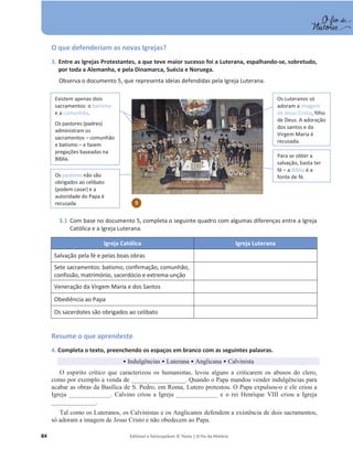 84 Editável e fotocopiável © Texto | O Fio da História
O que defenderiam as novas Igrejas?
3. Entre as Igrejas Protestantes, a que teve maior sucesso foi a Luterana, espalhando-se, sobretudo,
por toda a Alemanha, e pela Dinamarca, Suécia e Noruega.
Observa o documento 5, que representa ideias defendidas pela Igreja Luterana.
3.1 Com base no documento 5, completa o seguinte quadro com algumas diferenças entre a Igreja
Católica e a Igreja Luterana.
Igreja Católica Igreja Luterana
Salvação pela fé e pelas boas obras
Sete sacramentos: batismo, confirmação, comunhão,
confissão, matrimónio, sacerdócio e extrema-unção
Veneração da Virgem Maria e dos Santos
Obediência ao Papa
Os sacerdotes são obrigados ao celibato
Resume o que aprendeste
4. Completa o texto, preenchendo os espaços em branco com as seguintes palavras.
ͻIndulgências ͻ Luterana ͻ Anglicana ͻ Calvinista
O espirito crítico que caracterizou os humanistas, levou alguns a criticarem os abusos do clero,
como por exemplo a venda de _________________. Quando o Papa mandou vender indulgências para
acabar as obras da Basílica de S. Pedro, em Roma, Lutero protestou. O Papa expulsou-o e ele criou a
Igreja _____________. Calvino criou a Igreja _____________ e o rei Henrique VIII criou a Igreja
______________.
Tal como os Luteranos, os Calvinistas e os Anglicanos defendem a existência de dois sacramentos,
só adoram a imagem de Jesus Cristo e não obedecem ao Papa.
Existem apenas dois
sacramentos: o batismo
e a comunhão.
Os pastores (padres)
administram os
sacramentos – comunhão
e batismo – e fazem
pregações baseadas na
Bíblia.
Os pastores não são
obrigados ao celibato
(podem casar) e a
autoridade do Papa é
recusada.
Para se obter a
salvação, basta ter
fé – a Bíblia é a
fonte de fé.
Os Luteranos só
adoram a imagem
de Jesus Cristo, filho
de Deus. A adoração
dos santos e da
Virgem Maria é
recusada.
5
 