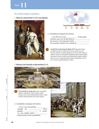 86 Editável e fotocopiável © Texto | O Fio da História
Nome
______________________
Turma
_____
N.º
_____
Avaliação
_____
Ficha
11
O rei tinha todos os poderes
1. Observa o documento 1 e lê a sua legenda.
2. Observa com atenção os documentos 2 e 3.
1.1 Completa os espaços em branco.
Luís XIV foi rei de ____________. Tinha poder
absoluto, pois era ele que fazia as ________________,
governava e era responsável pela ________________.
O seu poder resultava da vontade de _____________.
2.1 Completa os espaços em branco.
O rei vivia num grande ____________
rodeado de ______________. Dava
grandes _______________ e vestia-
-se com roupas muito _____________.
Impressionava toda a população.
2 O rei Luís XIV era muito rico: vivia num grande
palácio, rodeado de muitos nobres, vestia
roupas muito caras e dava grandes festas. Todos
ficavam impressionados com tanta riqueza.
3
Luís XIV foi rei de França de 1643 a 1715. Naquele tempo,
acreditava-se que era Deus quem dava o poder aos reis.
Por isso, tinham um poder absoluto, ou seja, tinham todos os
poderes: faziam as leis (poder legislativo), governavam (poder
executivo) e eram os juízes mais importantes (poder judicial),
pois era o rei o responsável pela justiça. Desobedecer ao rei
era o mesmo que desobedecer a Deus.
1
 