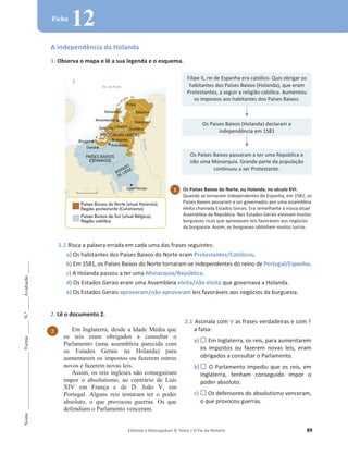 Editável e fotocopiável © Texto | O Fio da História 89
Nome
______________________
Turma
_____
N.º
_____
Avaliação
_____
Ficha
12
A independência da Holanda
1. Observa o mapa e lê a sua legenda e o esquema.
1.1 Risca a palavra errada em cada uma das frases seguintes:
a) Os habitantes dos Países Baixos do Norte eram Protestantes/Católicos.
b) Em 1581, os Países Baixos do Norte tornaram-se independentes do reino de Portugal/Espanha.
c) A Holanda passou a ter uma Monarquia/República.
d) Os Estados Gerais eram uma Assembleia eleita/não eleita que governava a Holanda.
e) Os Estados Gerais aprovaram/não aprovaram leis favoráveis aos negócios da burguesia.
2. Lê o documento 2.
Filipe II, rei de Espanha era católico. Quis obrigar os
habitantes dos Países Baixos (Holanda), que eram
Protestantes, a seguir a religião católica. Aumentou
os impostos aos habitantes dos Países Baixos.
Os Países Baixos (Holanda) declaram a
independência em 1581
Os Países Baixos passaram a ter uma República e
não uma Monarquia. Grande parte da população
continuou a ser Protestante.
2.1 Assinala com V as frases verdadeiras e com F
a falsa:
a) … Em Inglaterra, os reis, para aumentarem
os impostos ou fazerem novas leis, eram
obrigados a consultar o Parlamento.
b) … O Parlamento impediu que os reis, em
Inglaterra, tenham conseguido impor o
poder absoluto.
c) … Os defensores do absolutismo venceram,
o que provocou guerras.
1 Os Países Baixos do Norte, ou Holanda, no século XVI.
Quando se tornaram independentes de Espanha, em 1581, os
Países Baixos passaram a ser governados por uma assembleia
eleita chamada Estados Gerais. Era semelhante à nossa atual
Assembleia da República. Nos Estados Gerais estavam muitos
burgueses ricos que aprovavam leis favoráveis aos negócios
da burguesia. Assim, os burgueses obtinham muitos lucros.
2 Em Inglaterra, desde a Idade Média que
os reis eram obrigados a consultar o
Parlamento (uma assembleia parecida com
os Estados Gerais na Holanda) para
aumentarem os impostos ou fazerem outros
novos e fazerem novas leis.
Assim, os reis ingleses não conseguiram
impor o absolutismo, ao contrário de Luís
XIV em França e de D. João V, em
Portugal. Alguns reis tentaram ter o poder
absoluto, o que provocou guerras. Os que
defendiam o Parlamento venceram.
 