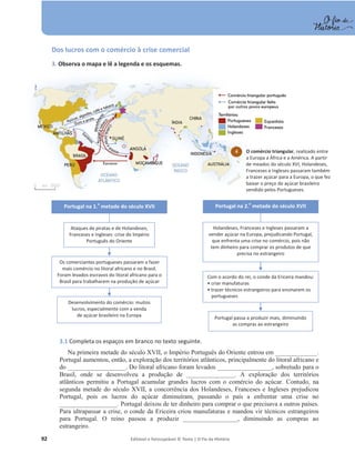 92 Editável e fotocopiável © Texto | O Fio da História
Dos lucros com o comércio à crise comercial
3. Observa o mapa e lê a legenda e os esquemas.
3.1 Completa os espaços em branco no texto seguinte.
Na primeira metade do século XVII, o Império Português do Oriente entrou em _____________.
Portugal aumentou, então, a exploração dos territórios atlânticos, principalmente do litoral africano e
do __________________. Do litoral africano foram levados _________________, sobretudo para o
Brasil, onde se desenvolveu a produção de _______________. A exploração dos territórios
atlânticos permitiu a Portugal acumular grandes lucros com o comércio do açúcar. Contudo, na
segunda metade do século XVII, a concorrência dos Holandeses, Franceses e Ingleses prejudicou
Portugal, pois os lucros do açúcar diminuíram, passando o país a enfrentar uma crise no
__________________. Portugal deixou de ter dinheiro para comprar o que precisava a outros países.
Para ultrapassar a crise, o conde da Ericeira criou manufaturas e mandou vir técnicos estrangeiros
para Portugal. O reino passou a produzir _________________, diminuindo as compras ao
estrangeiro.
4 O comércio triangular, realizado entre
a Europa a África e a América. A partir
de meados do século XVI, Holandeses,
Franceses e Ingleses passaram também
a trazer açúcar para a Europa, o que fez
baixar o preço do açúcar brasileiro
vendido pelos Portugueses.
Ataques de piratas e de Holandeses,
Franceses e Ingleses: crise do Império
Português do Oriente
Portugal na 1.
a
metade do século XVII
Os comerciantes portugueses passaram a fazer
mais comércio no litoral africano e no Brasil.
Foram levados escravos do litoral africano para o
Brasil para trabalharem na produção de açúcar
Desenvolvimento do comércio: muitos
lucros, especialmente com a venda
de açúcar brasileiro na Europa
Holandeses, Franceses e Ingleses passaram a
vender açúcar na Europa, prejudicando Portugal,
que enfrenta uma crise no comércio, pois não
tem dinheiro para comprar os produtos de que
precisa no estrangeiro
Portugal na 2.
a
metade do século XVII
Com o acordo do rei, o conde da Ericeira mandou:
ͻ criar manufaturas
ͻ trazer técnicos estrangeiros para ensinarem os
portugueses
Portugal passa a produzir mais, diminuindo
as compras ao estrangeiro
 