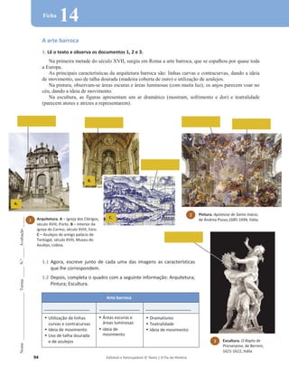 94 Editável e fotocopiável © Texto | O Fio da História
Nome
______________________
Turma
_____
N.º
_____
Avaliação
_____
Ficha
14
A arte barroca
1. Lê o texto e observa os documentos 1, 2 e 3.
Na primeira metade do século XVII, surgiu em Roma a arte barroca, que se espalhou por quase toda
a Europa.
As principais características da arquitetura barroca são: linhas curvas e contracurvas, dando a ideia
de movimento, uso de talha dourada (madeira coberta de ouro) e utilização de azulejos.
Na pintura, observam-se áreas escuras e áreas luminosas (com muita luz), os anjos parecem voar no
céu, dando a ideia de movimento.
Na escultura, as figuras apresentam um ar dramático (mostram, sofrimento e dor) e teatralidade
(parecem atores e atrizes a representarem).
1.1 Agora, escreve junto de cada uma das imagens as características
que lhe correspondem.
1.2 Depois, completa o quadro com a seguinte informação: Arquitetura;
Pintura; Escultura.
Arte barroca
__________________ ________________ __________________
‡ Utilização de linhas
curvas e contracurvas
‡ Ideia de movimento
‡ Uso de talha dourada
e de azulejos
‡ Áreas escuras e
áreas luminosas
‡ ideia de
movimento
‡ Dramatismo
‡ Teatralidade
‡ Ideia de movimento
2 Pintura. Apoteose de Santo Inácio,
de Andrea Pozzo,1685-1694, Itália.
A.
Arquitetura. A – Igreja dos Clérigos,
século XVIII, Porto. B – Interior da
igreja do Carmo, século XVIII, Faro.
C – Azulejos do antigo palácio de
Tentúgal, século XVIII, Museu do
Azulejo, Lisboa.
1
B.
C.
3 Escultura. O Rapto de
Prorserpina, de Bernini,
1621-1622, Itália
 