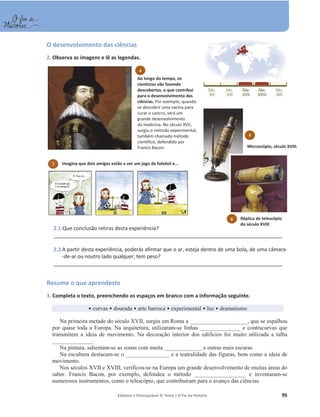 Editável e fotocopiável © Texto | O Fio da História 95
O desenvolvimento das ciências
2. Observa as imagens e lê as legendas.
2.1 Que conclusão retiras desta experiência?
_________________________________________________________________________________
2.2 A partir desta experiência, poderás afirmar que o ar, esteja dentro de uma bola, de uma câmara-
-de-ar ou noutro lado qualquer, tem peso?
_________________________________________________________________________________
Resume o que aprendeste
3. Completa o texto, preenchendo os espaços em branco com a informação seguinte.
ͻ curvas ͻ dourada ͻ arte barroca ͻ experimental ͻ luz ͻ dramatismo
Na primeira metade do século XVII, surgiu em Roma a ____________________, que se espalhou
por quase toda a Europa. Na arquitetura, utilizaram-se linhas ______________ e contracurvas que
transmitem a ideia de movimento. Na decoração interior dos edifícios foi muito utilizada a talha
______________.
Na pintura, salientam-se as zonas com muita _____________ e outras mais escuras.
Na escultura destacam-se o _______________ e a teatralidade das figuras, bem como a ideia de
movimento.
Nos séculos XVII e XVIII, verificou-se na Europa um grande desenvolvimento de muitas áreas do
saber. Francis Bacon, por exemplo, defendeu o método __________________ e inventaram-se
numerosos instrumentos, como o telescópio, que contribuíram para o avanço das ciências.
6
Microscópio, século XVIII.
7 Imagina que dois amigos estão a ver um jogo de futebol e…
5
Réplica de telescópio
do século XVIII.
4
Ao longo do tempo, os
cientistas vão fazendo
descobertas, o que contribui
para o desenvolvimento das
ciências. Por exemplo, quando
se descobrir uma vacina para
curar o cancro, será um
grande desenvolvimento
da medicina. No século XVII,
surgiu o método experimental,
também chamado método
científico, defendido por
Francis Bacon.
 