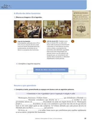 Editável e fotocopiável © Texto | O Fio da História 97
A difusão das ideias iluministas
3. Observa as imagens e lê as legendas.
3.1 Completa o seguinte esquema.
Resume o que aprendeste
4. Completa o texto, preenchendo os espaços em branco com as seguintes palavras.
ͻ iluministas ͻ voto ͻ igualdade ͻ povo ͻ separação ͻ religião ͻ cafés
Montesquieu, Rousseau e Voltaire foram __________________ que defenderam a liberdade e a
_____________. Rousseau considerava que deveria ser o ______________a escolher os seus
governantes através do ___________, discordando do poder de origem divina do rei. Montesquieu
propôs a ____________ de poderes, ou seja, o rei continuava a governar mas não era ele que deveria
fazer as leis nem julgar quem as não cumprisse. Já Voltaire defendia que cada pessoa deveria ter
liberdade para escolher a ____________ que quisesse.
Os livros, os ____________ e os salões foram meios que contribuíram para espalhar rapidamente
as novas ideias e propostas dos iluministas.
4 Capa da Enciclopédia.
A Enciclopédia, publicada entre 1751 e
1772, foi um conjunto de livros onde
se fez um resumo de grande parte dos
conhecimentos, de acordo com as
ideias e as propostas dos iluministas.
5 Café do século XVII. Também como
hoje, no século XVII, os cafés eram
locais onde as pessoas se encontravam
e discutiam os mais diversos assuntos,
como as ideias e as propostas dos
iluministas sobre liberdade e igualdade.
Estes locais eram frequentados por
pessoas menos ricas da nobreza e da
burguesia que, ao concordarem com
aquelas ideias e propostas, as difundiam
(espalhavam) a outras pessoas.
6
Difusão das ideias e das propostas iluministas
 