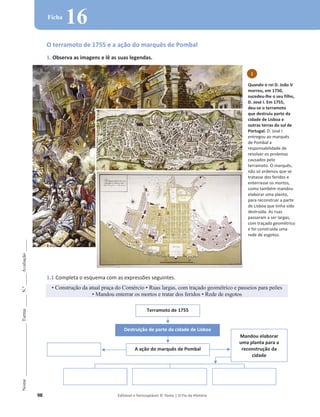 98 Editável e fotocopiável © Texto | O Fio da História
Nome
______________________
Turma
_____
N.º
_____
Avaliação
_____
Ficha
16
O terramoto de 1755 e a ação do marquês de Pombal
1. Observa as imagens e lê as suas legendas.
1.1 Completa o esquema com as expressões seguintes.
‡RQVWUXomRGDDWXDOSUDoDGRRPpUFLR‡5XDVODUJDVFRPWUDoDGRJHRPpWULFRHSDVVHLRVSDUDSH}HV
‡Mandou enterrar os mortos e tratar dos feridos ‡5HGHGHHVJRWRV
Terramoto de 1755
Destruição de parte da cidade de Lisboa
A ação do marquês de Pombal
Mandou elaborar
uma planta para a
reconstrução da
cidade
1
Quando o rei D. João V
morreu, em 1750,
sucedeu-lhe o seu filho,
D. José I. Em 1755,
deu-se o terramoto
que destruiu parte da
cidade de Lisboa e
outras terras do sul de
Portugal. D. José I
entregou ao marquês
de Pombal a
responsabilidade de
resolver os prolemas
causados pelo
terramoto. O marquês,
não só ordenou que se
tratasse dos feridos e
enterrasse os mortos,
como também mandou
elaborar uma planta,
para reconstruir a parte
de Lisboa que tinha sido
destruída. As ruas
passaram a ser largas,
com traçado geométrico
e foi construída uma
rede de esgotos.
 