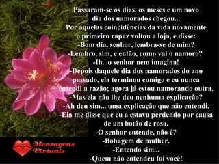 Passaram-se os dias, os meses e um novo dia dos namorados chegou... Por aquelas coincidências da vida novamente o primeiro rapaz voltou a loja, e disse: -Bom dia, senhor, lembra-se de mim? -Lembro, sim, e então, como vai o namoro?  -Ih...o senhor nem imagina! -Depois daquele dia dos namorados do ano passado, ela terminou comigo e eu nunca entendi a razão; agora já estou namorando outra. -Mas ela não lhe deu nenhuma explicação? -Ah deu sim... uma explicação que não entendi. -Ela me disse que eu a estava perdendo por causa de um botão de rosa. -O senhor entende, não é? -Bobagem de mulher. -Entendo sim... -Quem não entendeu foi você! 