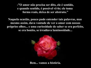 -”O amor não precisa ser dito, ele é sentido, e quando sentido, é possível vê-lo; ele toma  forma reais, deixa de ser abstrato.” Naquela ocasião, pouco pude entender tais palavras, mas  mesmo assim, dava vontade de ver o amor com nossos próprios olhos... e uma curiosidade de saber se era perfeito, se era bonito, se irradiava luminosidade... Bem... vamos a história. 