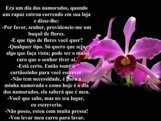 Era um dia dos namorados, quando um rapaz entrou correndo em sua loja e disse-lhe: -Por favor, senhor, providencie-me um buquê de flores. -E que tipo de flores você quer? -Qualquer tipo. Só quero que seja algo que faça vista; pode ser o mais caro que o senhor tiver aí. -Está certo. Então tome o  cartãozinho para você escrever. -Não tem necessidade, é para a  minha namorada e como hoje é o dia dos namorados, ela saberá que é meu. -Você que sabe, mas no seu lugar,  eu escreveria. -Não posso, estou com muita pressa! -Vou levar meu carro para lavar. 