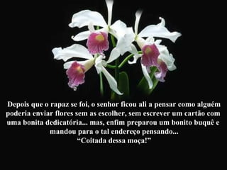 Depois que o rapaz se foi, o senhor ficou ali a pensar como alguém poderia enviar flores sem as escolher, sem escrever um cartão com  uma bonita dedicatória... mas, enfim preparou um bonito buquê e  mandou para o tal endereço pensando... “ Coitada dessa moça!” 