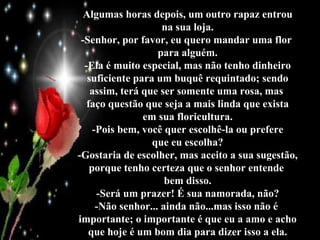 Algumas horas depois, um outro rapaz entrou na sua loja. -Senhor, por favor, eu quero mandar uma flor  para alguém. -Ela é muito especial, mas não tenho dinheiro suficiente para um buquê requintado; sendo assim, terá que ser somente uma rosa, mas  faço questão que seja a mais linda que exista em sua floricultura. -Pois bem, você quer escolhê-la ou prefere que eu escolha? -Gostaria de escolher, mas aceito a sua sugestão, porque tenho certeza que o senhor entende  bem disso. -Será um prazer! É sua namorada, não? -Não senhor... ainda não...mas isso não é  importante; o importante é que eu a amo e acho que hoje é um bom dia para dizer isso a ela. 