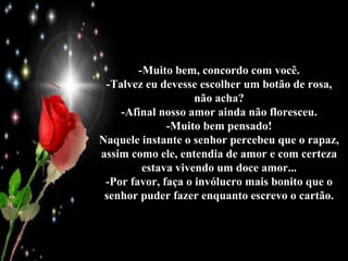 -Muito bem, concordo com você. -Talvez eu devesse escolher um botão de rosa, não acha? -Afinal nosso amor ainda não floresceu. -Muito bem pensado! Naquele instante o senhor percebeu que o rapaz, assim como ele, entendia de amor e com certeza estava vivendo um doce amor... -Por favor, faça o invólucro mais bonito que o senhor puder fazer enquanto escrevo o cartão. 