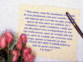 “  Meu amor, estou lhe mandando esse botão de rosa juntamente com meu carinho. A mim não importa que você não me ame, porque apesar do meu amor ser solitário ele é  verdadeiro e sendo verdadeiro, confio que um dia poderá viver acompanhado do seu. Não tenho pressa, amor de verdade não tem pressa, amor de verdade não escraviza, nem  exige, apenas se importa em doar. Um FELIZ DIA DOS NAMORADOS ao lado de quem você amar. Um beijo!” 