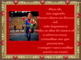 P ele,
           ara
        era sagrado.
 Fizesse chuva ou fizesse
             sol,
       não im portava:
todos os dias lá estava ele
      a oferecer rosas
     verm elhas aos que
         passavam  ,
  e sem com o m
        pre          elhor
      sorriso no rosto!
 