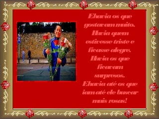 Ehavia os que
 gostavam m   uito.
    H avia quem
 estivesse triste e
  ficasse alegre.
   H avia os que
      ficavam
     surpresos.
Ehavia até os que
iam até ele buscar
    m rosas!
       ais
 