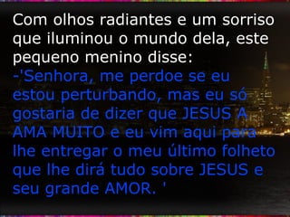 Com olhos radiantes e um sorriso que iluminou o mundo dela, este pequeno menino disse: -'Senhora, me perdoe se eu estou perturbando, mas eu só gostaria de dizer que JESUS A AMA MUITO e eu vim aqui para lhe entregar o meu último folheto que lhe dirá tudo sobre JESUS e seu grande AMOR. ' 