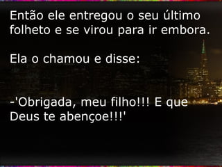 Então ele entregou o seu último folheto e se virou para ir embora. Ela o chamou e disse: -'Obrigada, meu filho!!! E que Deus te abençoe!!!' 