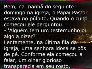 Bem, na manhã do seguinte domingo na igreja, o Papai Pastor estava no púlpito. Quando o culto começou ele perguntou: - 'Alguém tem um testemunho ou algo a dizer?' Lentamente, na última fila da igreja, uma senhora idosa se pôs de pé. Conforme ela começou a falar, um olhar glorioso transparecia em seu rosto. 