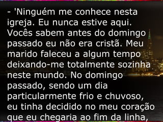 - 'Ninguém me conhece nesta igreja. Eu nunca estive aqui. Vocês sabem antes do domingo passado eu não era cristã. Meu marido faleceu a algum tempo deixando-me totalmente sozinha neste mundo. No domingo passado, sendo um dia particularmente frio e chuvoso, eu tinha decidido no meu coração que eu chegaria ao fim da linha, eu não tinha mais esperança ou vontade de viver.  