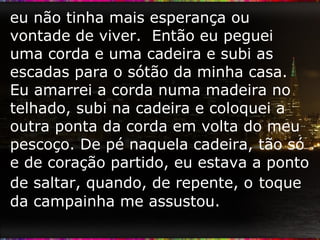 eu não tinha mais esperança ou vontade de viver.  Então eu peguei uma corda e uma cadeira e subi as escadas para o sótão da minha casa. Eu amarrei a corda numa madeira no telhado, subi na cadeira e coloquei a outra ponta da corda em volta do meu pescoço. De pé naquela cadeira, tão só e de coração partido, eu estava a ponto de saltar, quando, de repente, o   toque da campainha me assustou.  