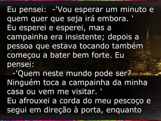 Eu pensei:  -'Vou esperar um minuto e quem quer que seja irá embora. '  Eu esperei e esperei, mas a campainha era insistente; depois a pessoa que estava tocando também começou a bater bem forte. Eu pensei:  -'Quem neste mundo pode ser? Ninguém toca a campainha da minha casa ou vem me visitar. '  Eu afrouxei a corda do meu pescoço e segui em direção à porta, enquanto  