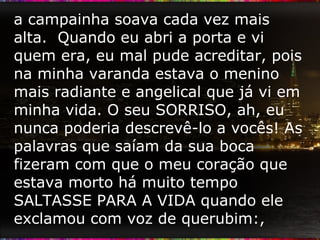 a campainha soava cada vez mais alta.  Quando eu abri a porta e vi quem era, eu mal pude acreditar, pois na minha varanda estava o menino mais radiante e angelical que já vi em minha vida. O seu SORRISO, ah, eu nunca poderia descrevê-lo a vocês! As palavras que saíam da sua boca fizeram com que o meu coração que estava morto há muito tempo SALTASSE PARA A VIDA quando ele exclamou com voz de querubim:,  
