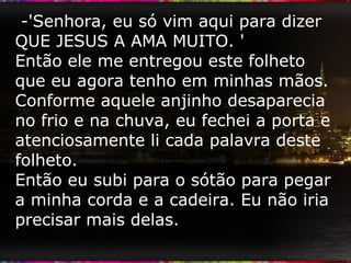 -'Senhora, eu só vim aqui para dizer QUE JESUS A AMA MUITO. ' Então ele me entregou este folheto que eu agora tenho em minhas mãos. Conforme aquele anjinho desaparecia no frio e na chuva, eu fechei a porta e atenciosamente li cada palavra deste folheto.  Então eu subi para o sótão para pegar a minha corda e a cadeira. Eu não iria precisar mais delas.  