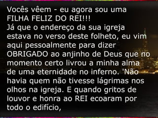 Vocês vêem - eu agora sou uma FILHA FELIZ DO REI!!! Já que o endereço da sua igreja estava no verso deste folheto, eu vim aqui pessoalmente para dizer OBRIGADO ao anjinho de Deus que no momento certo livrou a minha alma de uma eternidade no inferno. 'Não havia quem não tivesse lágrimas nos olhos na igreja. E quando gritos de louvor e honra ao REI ecoaram por todo o edifício, 