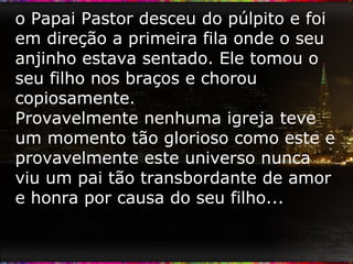 o Papai Pastor desceu do púlpito e foi em direção a primeira fila onde o seu anjinho estava sentado. Ele tomou o seu filho nos braços e chorou copiosamente. Provavelmente nenhuma igreja teve um momento tão glorioso como este e provavelmente este universo nunca viu um pai tão transbordante de amor e honra por causa do seu filho... 