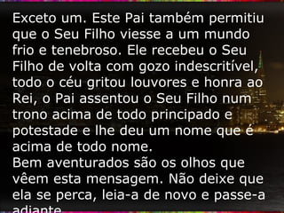 Exceto um. Este Pai também permitiu que o Seu Filho viesse a um mundo frio e tenebroso. Ele recebeu o Seu Filho de volta com gozo indescritível, todo o céu gritou louvores e honra ao Rei, o Pai assentou o Seu Filho num trono acima de todo principado e potestade e lhe deu um nome que é acima de todo nome. Bem aventurados são os olhos que vêem esta mensagem. Não deixe que ela se perca, leia-a de novo e passe-a adiante. 