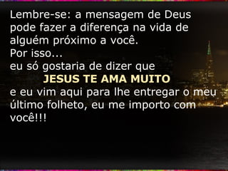 Lembre-se: a mensagem de Deus pode fazer a diferença na vida de alguém próximo a você. Por isso...  eu só gostaria de dizer que  JESUS TE AMA MUITO  e eu vim aqui para lhe entregar o meu último folheto, eu me importo com você!!! 