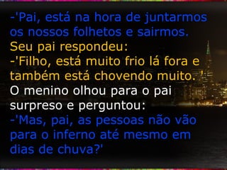 -'Pai, está na hora de juntarmos os nossos folhetos e sairmos.  Seu pai respondeu: -'Filho, está muito frio lá fora e também está chovendo muito. ' O menino olhou para o pai surpreso e perguntou: -'Mas, pai, as pessoas não vão para o inferno até mesmo em dias de chuva?' 