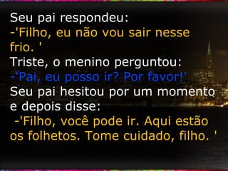 Seu pai respondeu:  -'Filho, eu não vou sair nesse frio. ' Triste, o menino perguntou: -'Pai, eu posso ir? Por favor!' Seu pai hesitou por um momento e depois disse:  -'Filho, você pode ir. Aqui estão os folhetos. Tome cuidado, filho. ' 