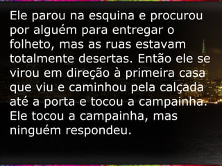 Ele parou na esquina e procurou por alguém para entregar o folheto, mas as ruas estavam totalmente desertas. Então ele se virou em direção à primeira casa que viu e caminhou pela calçada até a porta e tocou a campainha. Ele tocou a campainha, mas ninguém respondeu.  