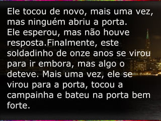 Ele tocou de novo, mais uma vez, mas ninguém abriu a porta.  Ele esperou, mas não houve resposta.Finalmente, este soldadinho de onze anos se virou para ir embora, mas algo o deteve. Mais uma vez, ele se virou para a porta, tocou a campainha e bateu na porta bem forte.  