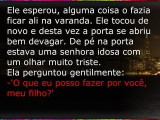 Ele esperou, alguma coisa o fazia ficar ali na varanda. Ele tocou de novo e desta vez a porta se abriu bem devagar. De pé na porta estava uma senhora idosa com um olhar muito triste.  Ela perguntou gentilmente: -'O que eu posso fazer por você, meu filho?' 