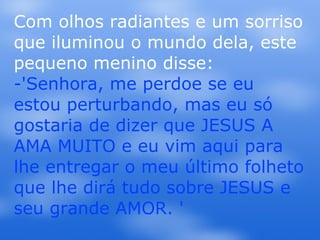 Com olhos radiantes e um sorriso que iluminou o mundo dela, este pequeno menino disse: -'Senhora, me perdoe se eu estou perturbando, mas eu só gostaria de dizer que JESUS A AMA MUITO e eu vim aqui para lhe entregar o meu último folheto que lhe dirá tudo sobre JESUS e seu grande AMOR. ' 