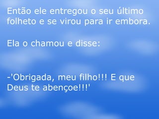 Então ele entregou o seu último folheto e se virou para ir embora. Ela o chamou e disse: -'Obrigada, meu filho!!! E que Deus te abençoe!!!' 