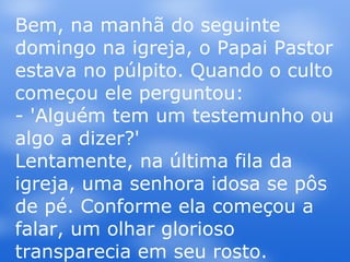 Bem, na manhã do seguinte domingo na igreja, o Papai Pastor estava no púlpito. Quando o culto começou ele perguntou: - 'Alguém tem um testemunho ou algo a dizer?' Lentamente, na última fila da igreja, uma senhora idosa se pôs de pé. Conforme ela começou a falar, um olhar glorioso transparecia em seu rosto. 