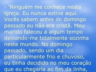 - 'Ninguém me conhece nesta igreja. Eu nunca estive aqui. Vocês sabem antes do domingo passado eu não era cristã. Meu marido faleceu a algum tempo deixando-me totalmente sozinha neste mundo. No domingo passado, sendo um dia particularmente frio e chuvoso, eu tinha decidido no meu coração que eu chegaria ao fim da linha, eu não tinha mais esperança ou vontade de viver.  