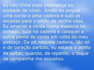 eu não tinha mais esperança ou vontade de viver.  Então eu peguei uma corda e uma cadeira e subi as escadas para o sótão da minha casa. Eu amarrei a corda numa madeira no telhado, subi na cadeira e coloquei a outra ponta da corda em volta do meu pescoço. De pé naquela cadeira, tão só e de coração partido, eu estava a ponto de saltar, quando, de repente, o   toque da campainha me assustou.  