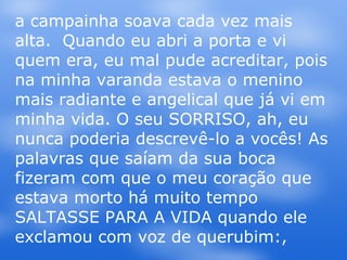 a campainha soava cada vez mais alta.  Quando eu abri a porta e vi quem era, eu mal pude acreditar, pois na minha varanda estava o menino mais radiante e angelical que já vi em minha vida. O seu SORRISO, ah, eu nunca poderia descrevê-lo a vocês! As palavras que saíam da sua boca fizeram com que o meu coração que estava morto há muito tempo SALTASSE PARA A VIDA quando ele exclamou com voz de querubim:,  