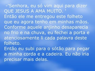 -'Senhora, eu só vim aqui para dizer QUE JESUS A AMA MUITO. ' Então ele me entregou este folheto que eu agora tenho em minhas mãos. Conforme aquele anjinho desaparecia no frio e na chuva, eu fechei a porta e atenciosamente li cada palavra deste folheto.  Então eu subi para o sótão para pegar a minha corda e a cadeira. Eu não iria precisar mais delas.  