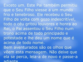 Exceto um. Este Pai também permitiu que o Seu Filho viesse a um mundo frio e tenebroso. Ele recebeu o Seu Filho de volta com gozo indescritível, todo o céu gritou louvores e honra ao Rei, o Pai assentou o Seu Filho num trono acima de todo principado e potestade e lhe deu um nome que é acima de todo nome. Bem aventurados são os olhos que vêem esta mensagem. Não deixe que ela se perca, leia-a de novo e passe-a adiante. 