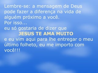Lembre-se: a mensagem de Deus pode fazer a diferença na vida de alguém próximo a você. Por isso...  eu só gostaria de dizer que  JESUS TE AMA MUITO  e eu vim aqui para lhe entregar o meu último folheto, eu me importo com você!!! 