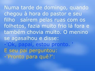 Numa tarde de domingo, quando chegou à hora do pastor e seu filho  saírem pelas ruas com os folhetos, fazia muito frio lá fora e também chovia muito. O menino se agasalhou e disse: -'Ok, papai, estou pronto. ' E seu pai perguntou: -'Pronto para quê?':  