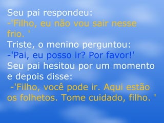 Seu pai respondeu:  -'Filho, eu não vou sair nesse frio. ' Triste, o menino perguntou: -'Pai, eu posso ir? Por favor!' Seu pai hesitou por um momento e depois disse:  -'Filho, você pode ir. Aqui estão os folhetos. Tome cuidado, filho. ' 