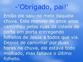 -'Obrigado, pai!' Então ele saiu no meio daquela chuva. Este menino de onze anos caminhou pelas ruas da cidade de porta em porta entregando folhetos de Jesus a todos que via. Depois de caminhar por duas horas na chuva, ele estava todo molhado, mas faltava o último folheto.  