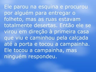 Ele parou na esquina e procurou por alguém para entregar o folheto, mas as ruas estavam totalmente desertas. Então ele se virou em direção à primeira casa que viu e caminhou pela calçada até a porta e tocou a campainha. Ele tocou a campainha, mas ninguém respondeu.  