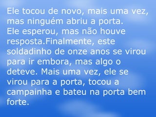 Ele tocou de novo, mais uma vez, mas ninguém abriu a porta.  Ele esperou, mas não houve resposta.Finalmente, este soldadinho de onze anos se virou para ir embora, mas algo o deteve. Mais uma vez, ele se virou para a porta, tocou a campainha e bateu na porta bem forte.  