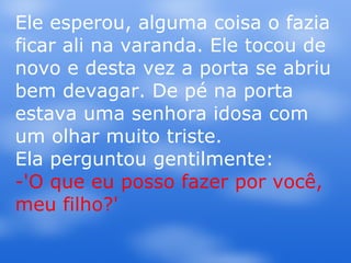 Ele esperou, alguma coisa o fazia ficar ali na varanda. Ele tocou de novo e desta vez a porta se abriu bem devagar. De pé na porta estava uma senhora idosa com um olhar muito triste.  Ela perguntou gentilmente: -'O que eu posso fazer por você, meu filho?' 